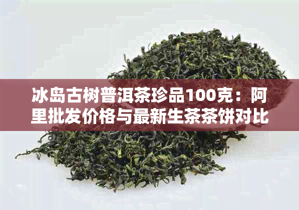 冰岛古树普洱茶珍品100克：阿里批发价格与最新生茶茶饼对比