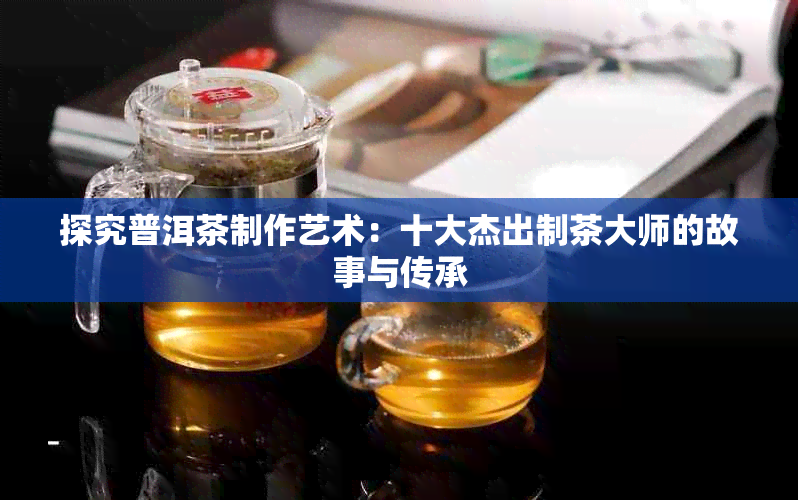 探究普洱茶制作艺术：十大杰出制茶大师的故事与传承