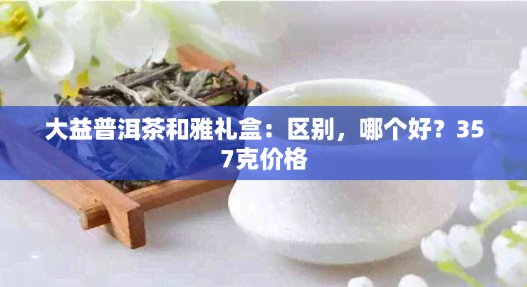 大益普洱茶和雅礼盒：区别，哪个好？357克价格