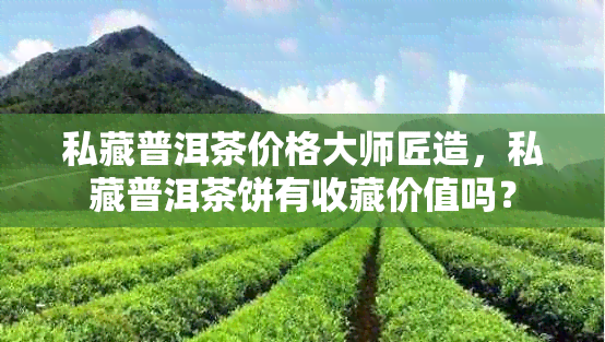 私藏普洱茶价格大师匠造，私藏普洱茶饼有收藏价值吗？