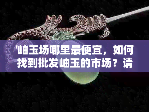 '岫玉场哪里更便宜，如何找到批发岫玉的市场？请告知。'