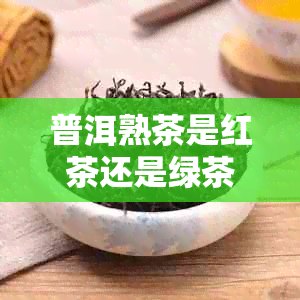 普洱熟茶是红茶还是绿茶？熟普洱茶属于哪一类茶？