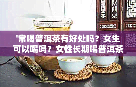 '常喝普洱茶有好处吗？女生可以喝吗？女性长期喝普洱茶有什么好处？'