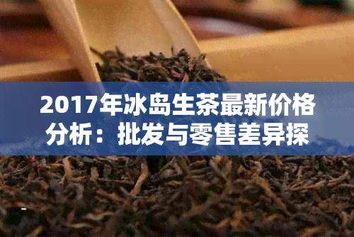 2017年冰岛生茶最新价格分析：批发与零售差异探讨