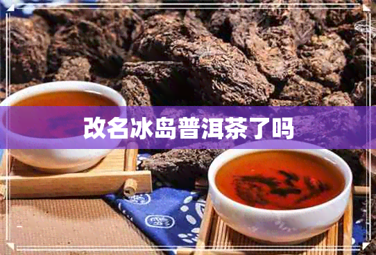 改名冰岛普洱茶了吗