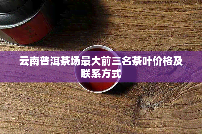 云南普洱茶场更大前三名茶叶价格及联系方式