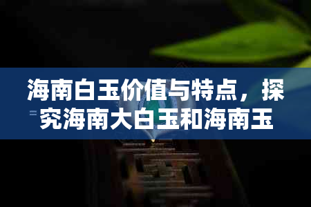 海南白玉价值与特点，探究海南大白玉和海南玉石的含义