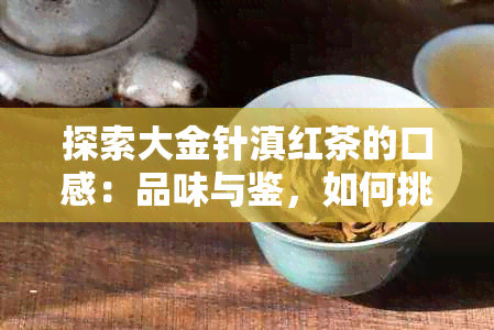 探索大金针滇红茶的口感：品味与鉴，如何挑选、泡制和品鉴？