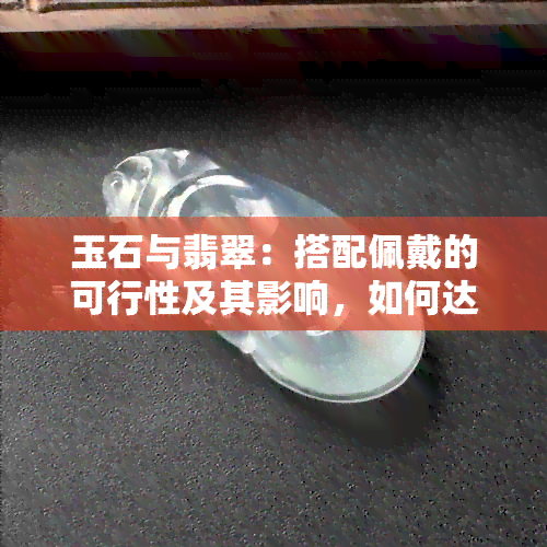 玉石与翡翠：搭配佩戴的可行性及其影响，如何达到更佳效果？