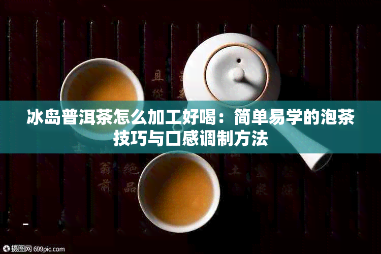 冰岛普洱茶怎么加工好喝：简单易学的泡茶技巧与口感调制方法