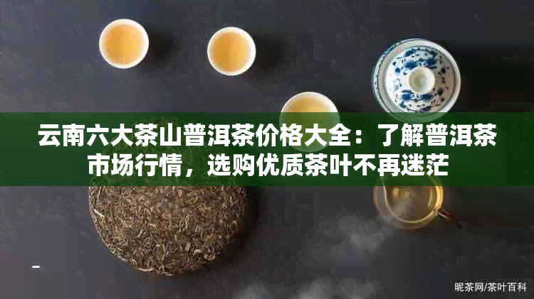 云南六大茶山普洱茶价格大全：了解普洱茶市场行情，选购优质茶叶不再迷茫