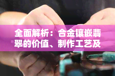 全面解析：合金镶嵌翡翠的价值、制作工艺及市场行情