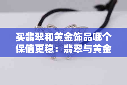 买翡翠和黄金饰品哪个保值更稳：翡翠与黄金价值对比研究