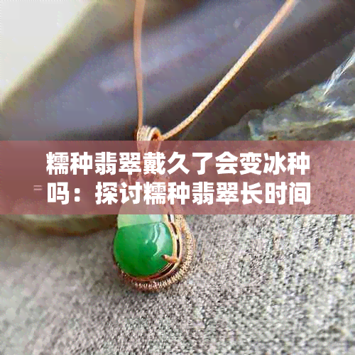 糯种翡翠戴久了会变冰种吗：探讨糯种翡翠长时间佩戴后的变化