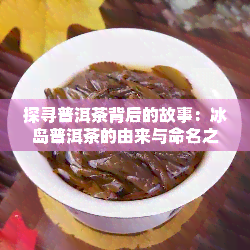 探寻普洱茶背后的故事：冰岛普洱茶的由来与命名之谜