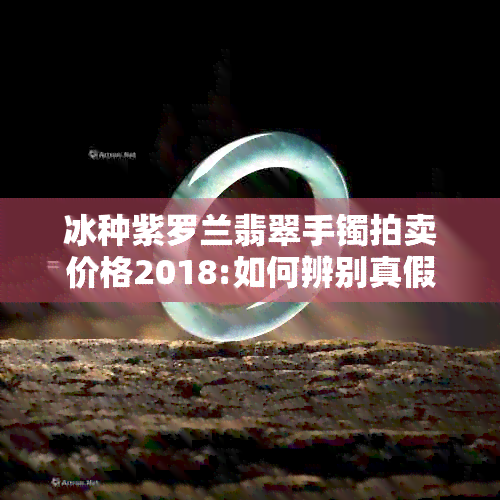 冰种紫罗兰翡翠手镯拍卖价格2018:如何辨别真假？