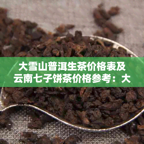 大雪山普洱生茶价格表及云南七子饼茶价格参考：大雪山普洱生茶多少钱一斤？