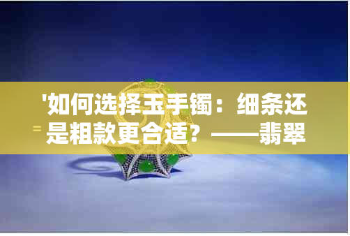 '如何选择玉手镯：细条还是粗款更合适？——翡翠手镯深度解析'