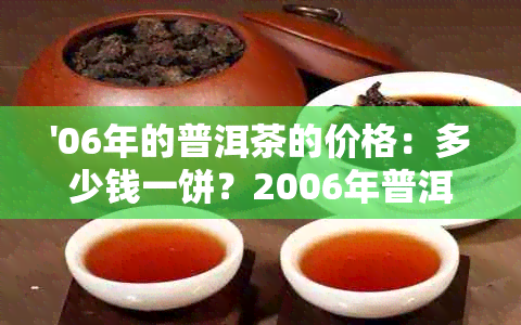 '06年的普洱茶的价格：多少钱一饼？2006年普洱茶价格表，值钱吗？'