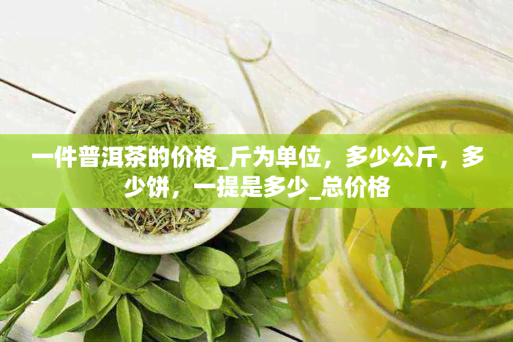 一件普洱茶的价格_斤为单位，多少公斤，多少饼，一提是多少_总价格