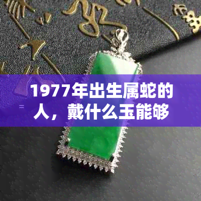 1977年出生属蛇的人，戴什么玉能够有效聚财？探讨适合的宝石选择和风水布局