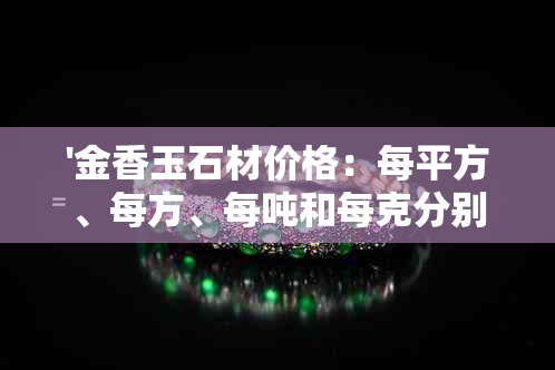 '金香玉石材价格：每平方、每方、每吨和每克分别是多少？'