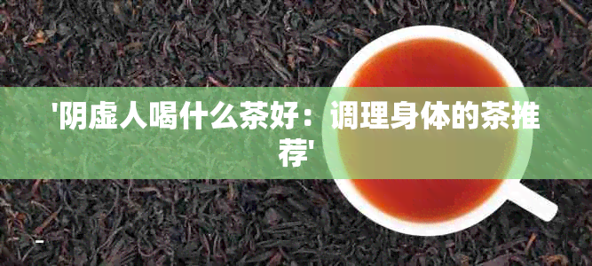 '阴虚人喝什么茶好：调理身体的茶推荐'