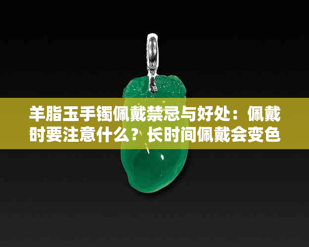 羊脂玉手镯佩戴禁忌与好处：佩戴时要注意什么？长时间佩戴会变色吗？