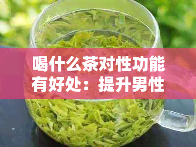 喝什么茶对性功能有好处：提升男性性功能的健茶饮推荐