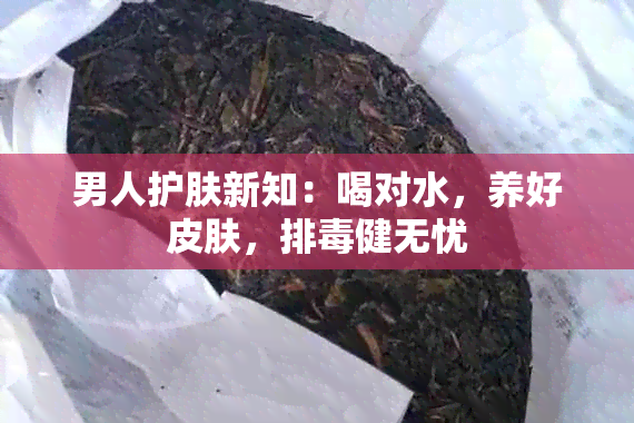 男人护肤新知：喝对水，养好皮肤，排健无忧