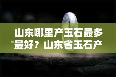 山东哪里产玉石最多更好？山东省玉石产业基地揭秘！