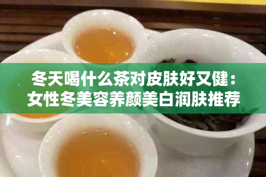 冬天喝什么茶对皮肤好又健：女性冬美容养颜美白润肤推荐