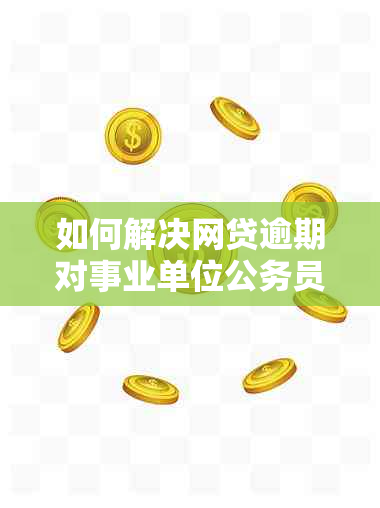 如何解决网贷逾期对事业单位公务员政审的影响问题？