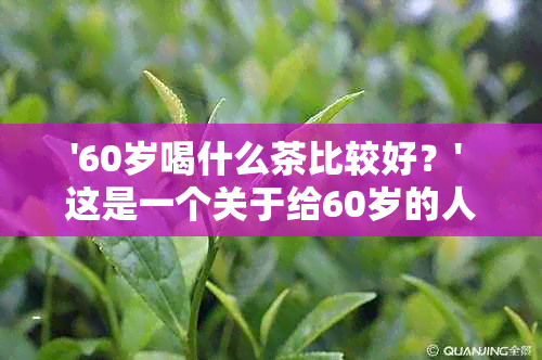 '60岁喝什么茶比较好？' 这是一个关于给60岁的人推荐适合喝的茶的问题。