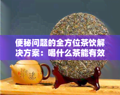 便秘问题的全方位茶饮解决方案：喝什么茶能有效缓解便秘？