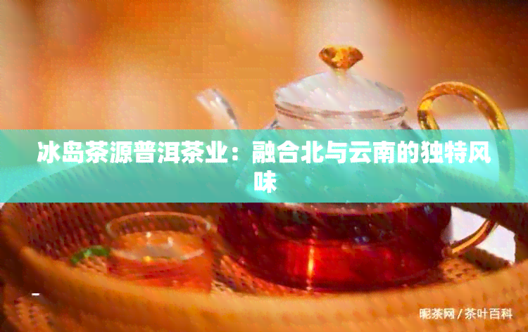 冰岛茶源普洱茶业：融合北与云南的独特风味