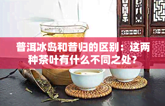 普洱冰岛和昔归的区别：这两种茶叶有什么不同之处？