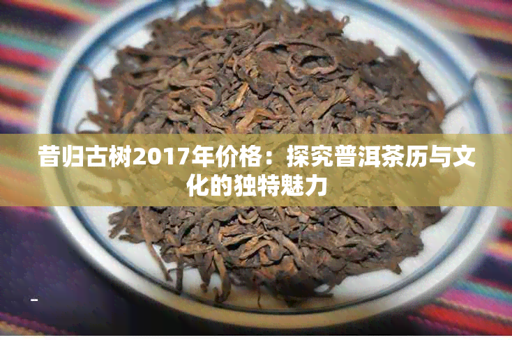 昔归古树2017年价格：探究普洱茶历与文化的独特魅力