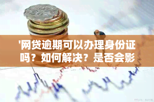 '网贷逾期可以办理身份证吗？如何解决？是否会影响补办身份证和银行卡？'