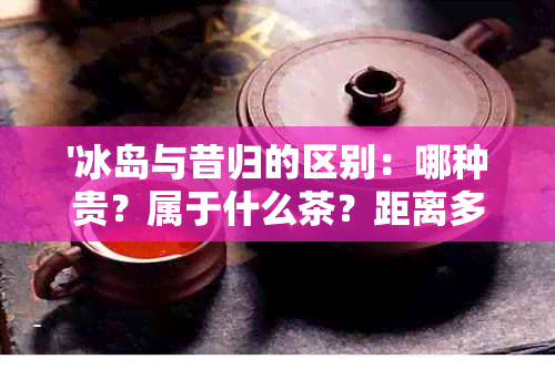 '冰岛与昔归的区别：哪种贵？属于什么茶？距离多远？哪种好？'