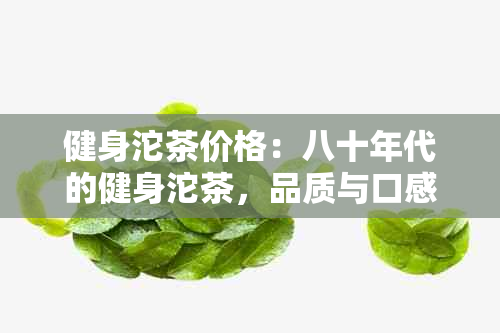 健身沱茶价格：八十年代的健身沱茶，品质与口感如何？