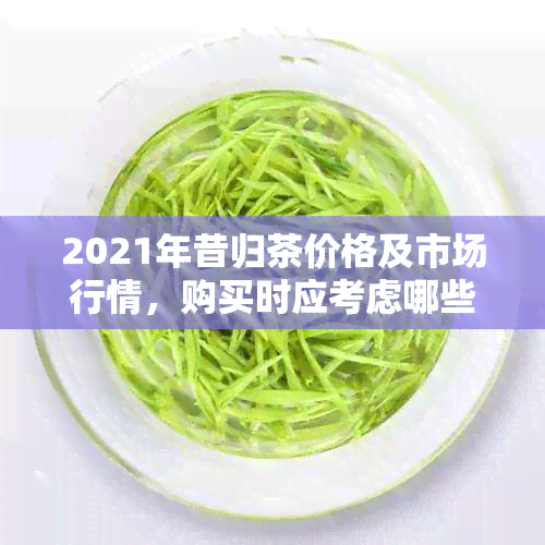 2021年昔归茶价格及市场行情，购买时应考虑哪些因素？