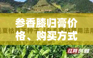 参香膝归膏价格、购买方式及使用效果全面解析，让你轻松了解并购买到正品