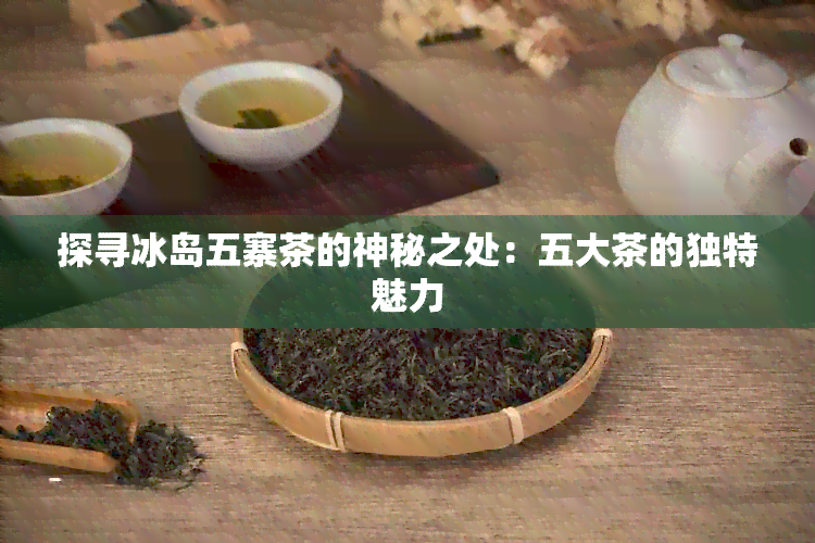 探寻冰岛五寨茶的神秘之处：五大茶的独特魅力