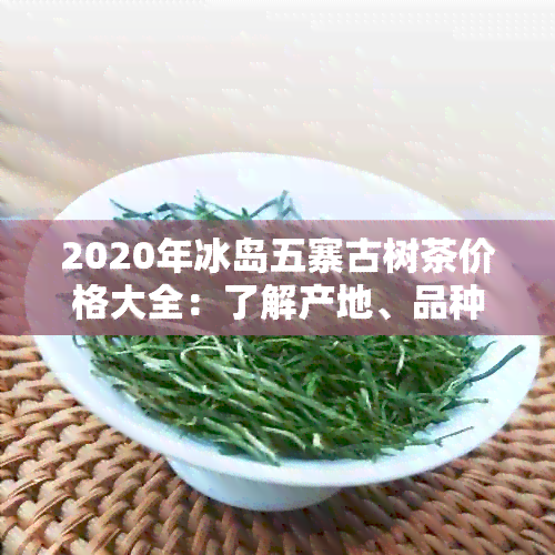 2020年冰岛五寨古树茶价格大全：了解产地、品种和购买渠道的全面指南