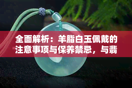 全面解析：羊脂白玉佩戴的注意事项与保养禁忌，与翡翠有何不同？