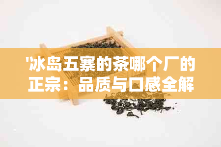 '冰岛五寨的茶哪个厂的正宗：品质与口感全解析'