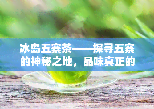 冰岛五寨茶——探寻五寨的神秘之地，品味真正的冰岛茶