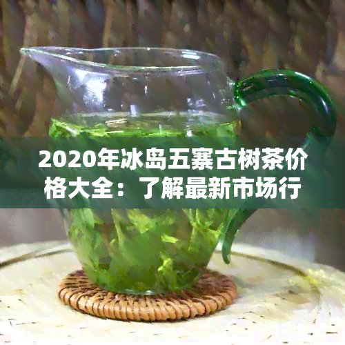 2020年冰岛五寨古树茶价格大全：了解最新市场行情及购买指南