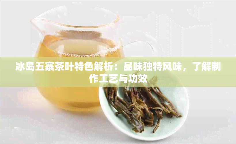 冰岛五寨茶叶特色解析：品味独特风味，了解制作工艺与功效